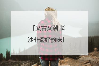 又古又潮 长沙非遗好韵味