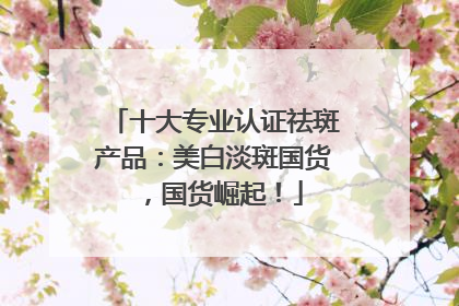 十大专业认证祛斑产品：美白淡斑国货，国货崛起！