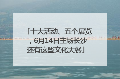 十大活动、五个展览，6月14日主场长沙还有这些文化大餐