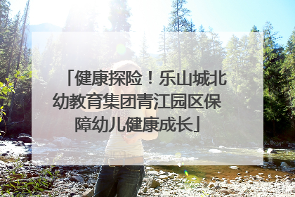 健康探险！乐山城北幼教育集团青江园区保障幼儿健康成长