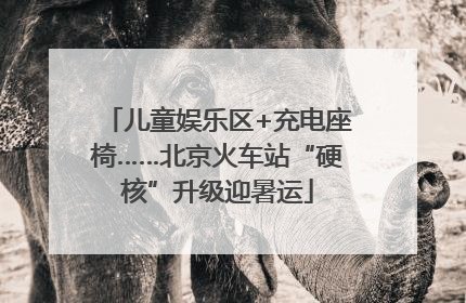 儿童娱乐区+充电座椅……北京火车站“硬核”升级迎暑运