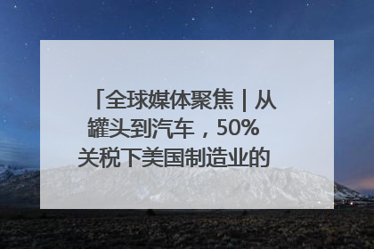 全球媒体聚焦｜从罐头到汽车，50%关税下美国制造业的“生死劫”