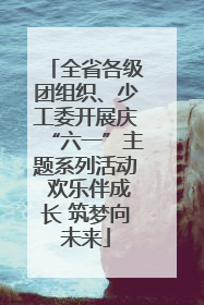全省各级团组织、少工委开展庆“六一”主题系列活动 欢乐伴成长 筑梦向未来