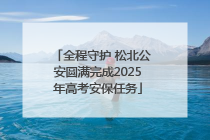 全程守护 松北公安圆满完成2025年高考安保任务