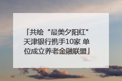 共绘“最美夕阳红” 天津银行携手10家 单位成立养老金融联盟