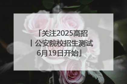 关注2025高招丨公安院校招生测试6月19日开始