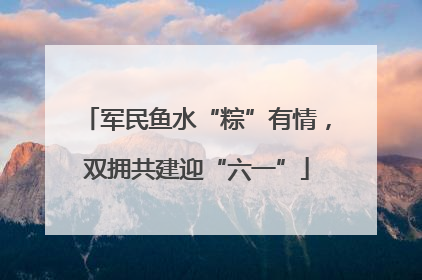 军民鱼水“粽”有情，双拥共建迎“六一”
