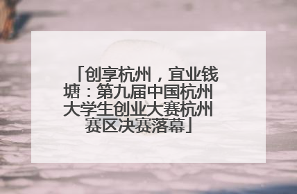 创享杭州，宜业钱塘：第九届中国杭州大学生创业大赛杭州赛区决赛落幕