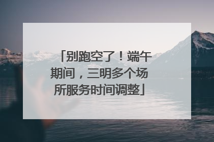 别跑空了！端午期间，三明多个场所服务时间调整
