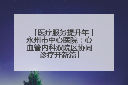 医疗服务提升年丨永州市中心医院：心血管内科双院区协同诊疗开新篇