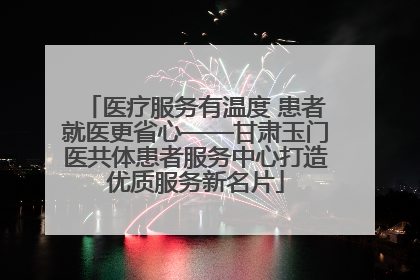 医疗服务有温度 患者就医更省心——甘肃玉门医共体患者服务中心打造优质服务新名片