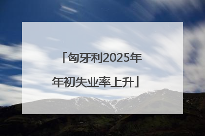 匈牙利2025年年初失业率上升