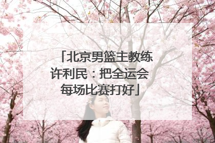 北京男篮主教练许利民：把全运会每场比赛打好