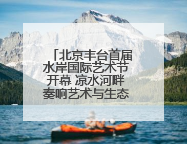 北京丰台首届水岸国际艺术节开幕 凉水河畔奏响艺术与生态 “交响曲”