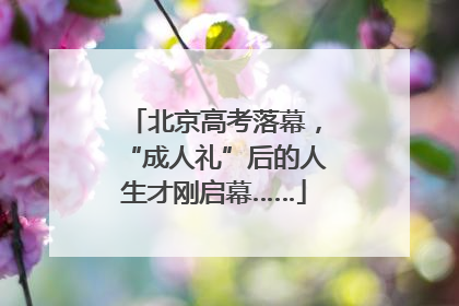 北京高考落幕，“成人礼”后的人生才刚启幕……