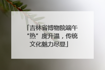 吉林省博物院端午“热”度升温，传统文化魅力尽显