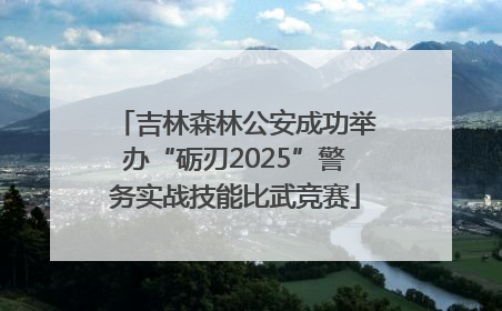 吉林森林公安成功举办“砺刃2025”警务实战技能比武竞赛