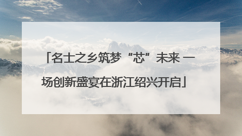 名士之乡筑梦“芯”未来 一场创新盛宴在浙江绍兴开启