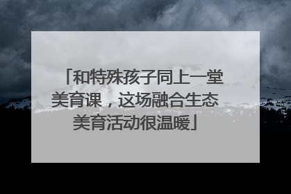和特殊孩子同上一堂美育课，这场融合生态美育活动很温暖