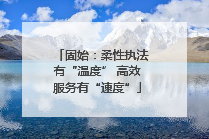 固始：柔性执法有“温度” 高效服务有“速度”