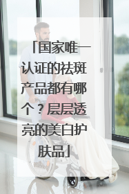 国家唯一认证的祛斑产品都有哪个？层层透亮的美白护肤品