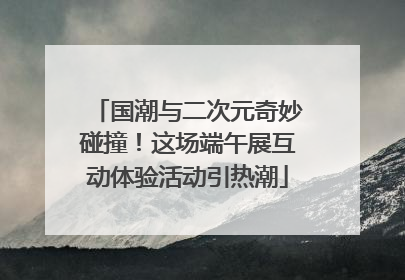 国潮与二次元奇妙碰撞！这场端午展互动体验活动引热潮