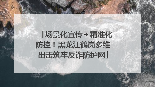场景化宣传＋精准化防控！黑龙江鹤岗多维出击筑牢反诈防护网
