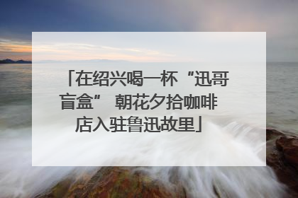 在绍兴喝一杯“迅哥盲盒” 朝花夕拾咖啡店入驻鲁迅故里