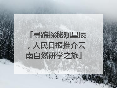 寻踪探秘观星辰，人民日报推介云南自然研学之旅