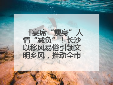 宴席“瘦身”人情“减负”！长沙以移风易俗引领文明乡风，推动全市乡村有“颜值”更显“气质”