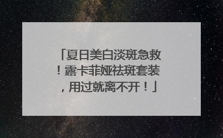 夏日美白淡斑急救！露卡菲娅祛斑套装，用过就离不开！