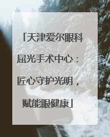 天津爱尔眼科屈光手术中心：匠心守护光明，赋能眼健康