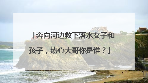 奔向河边救下落水女子和孩子，热心大哥你是谁？