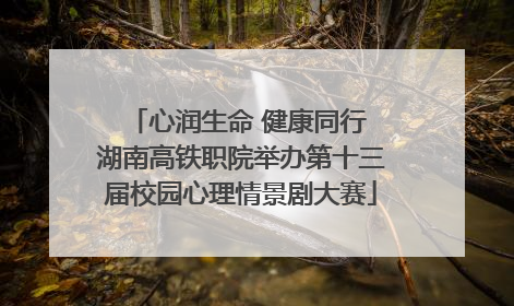心润生命 健康同行 湖南高铁职院举办第十三届校园心理情景剧大赛