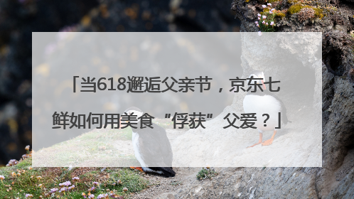 当618邂逅父亲节，京东七鲜如何用美食“俘获”父爱？