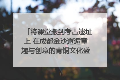 将课堂搬到考古遗址上 在成都金沙邂逅童趣与创意的青铜文化盛宴｜文化中国行