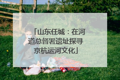 山东任城：在河道总督署遗址探寻京杭运河文化