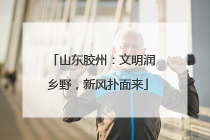 山东胶州：文明润乡野，新风扑面来