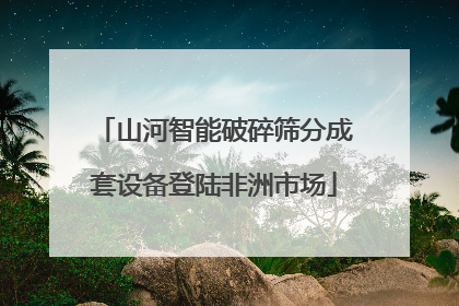 山河智能破碎筛分成套设备登陆非洲市场