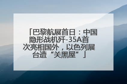 巴黎航展首日：中国隐形战机歼-35A首次亮相国外，以色列展台遭“关黑屋”