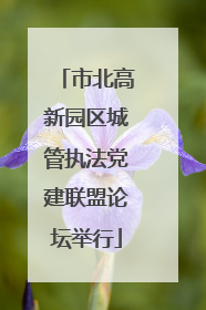 市北高新园区城管执法党建联盟论坛举行