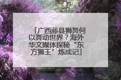 广西藤县狮舞何以舞动世界？海外华文媒体探秘“东方狮王”炼成记