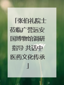 张伯礼院士莅临广誉远安国博物馆调研指导 共话中医药文化传承