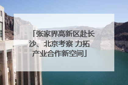 张家界高新区赴长沙、北京考察 力拓产业合作新空间