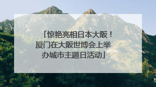 惊艳亮相日本大阪！厦门在大阪世博会上举办城市主题日活动