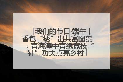 我们的节日·端午丨香包“绣”出共富图景：青海湟中青绣竞技“针”功夫点亮乡村