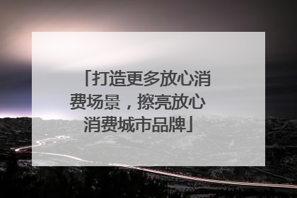打造更多放心消费场景，擦亮放心消费城市品牌