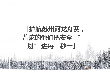 护航苏州河龙舟赛，普陀的他们把安全 “划” 进每一秒→