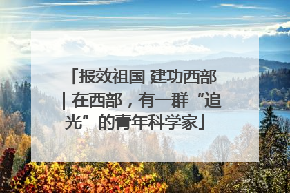 报效祖国 建功西部｜在西部，有一群“追光”的青年科学家