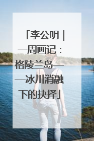 李公明｜一周画记：格陵兰岛——冰川消融下的抉择